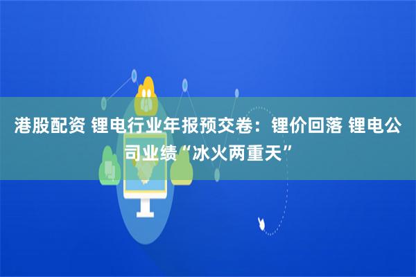 港股配资 锂电行业年报预交卷：锂价回落 锂电公司业绩“冰火两重天”