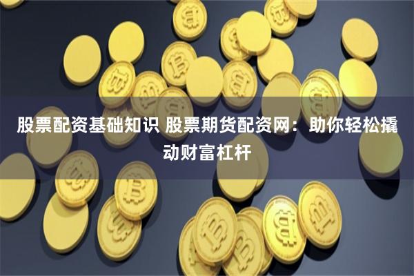 股票配资基础知识 股票期货配资网：助你轻松撬动财富杠杆