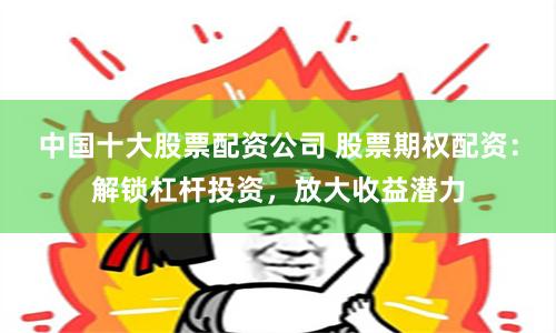 中国十大股票配资公司 股票期权配资：解锁杠杆投资，放大收益潜力