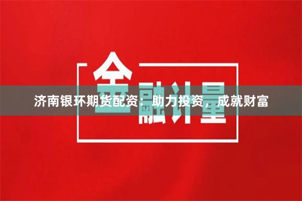 济南银环期货配资：助力投资，成就财富