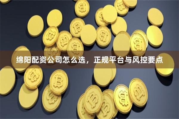 绵阳配资公司怎么选，正规平台与风控要点