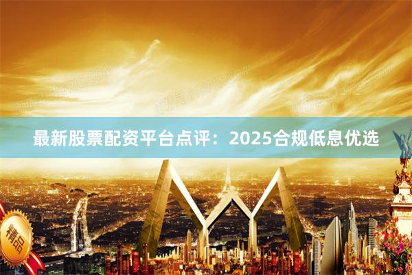 最新股票配资平台点评：2025合规低息优选
