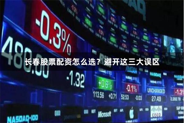 长春股票配资怎么选？避开这三大误区
